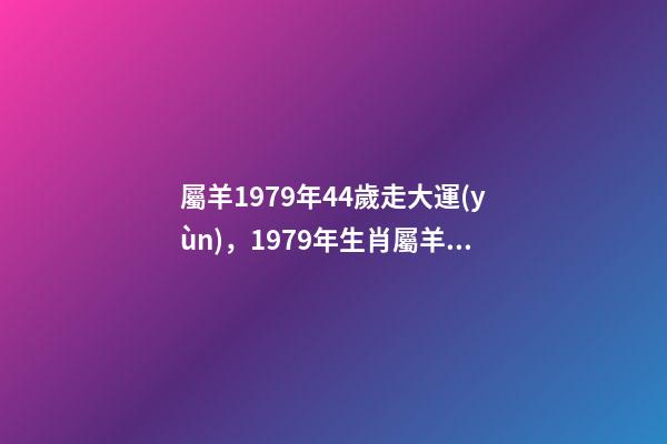 屬羊1979年44歲走大運(yùn)，1979年生肖屬羊的女人好壞1979年屬羊 屬羊1979年44歲走大運(yùn) 1979年屬羊人40歲到49歲運(yùn)程-第1張-觀點(diǎn)-玄機(jī)派